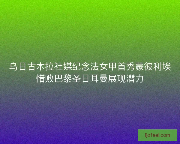乌日古木拉社媒纪念法女甲首秀蒙彼利埃惜败巴黎圣日耳曼展现潜力