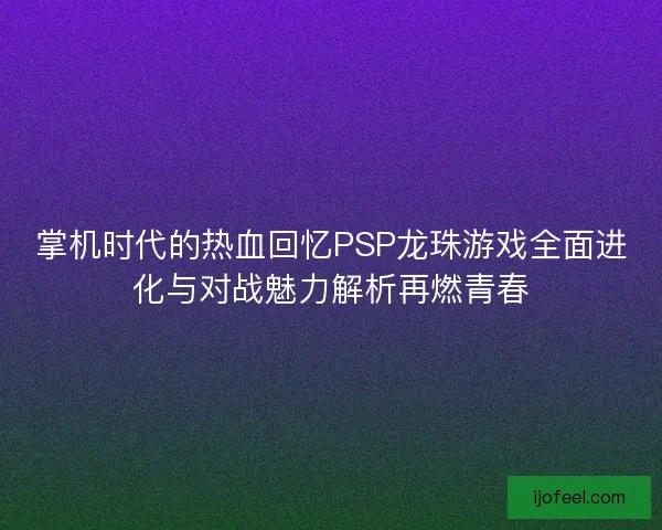 掌机时代的热血回忆PSP龙珠游戏全面进化与对战魅力解析再燃青春