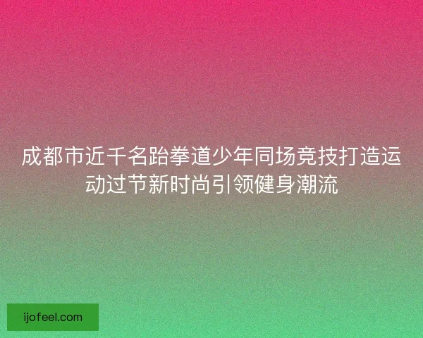 成都市近千名跆拳道少年同场竞技打造运动过节新时尚引领健身潮流