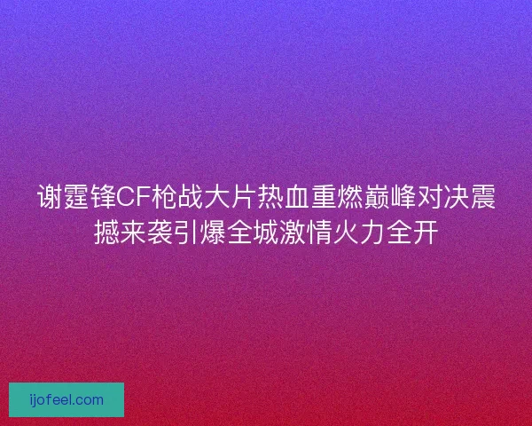 谢霆锋CF枪战大片热血重燃巅峰对决震撼来袭引爆全城激情火力全开